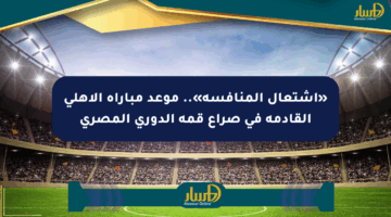 «اشتعال المنافسة».. موعد مباراة الأهلي القادمة في صراع قمة الدوري المصري
